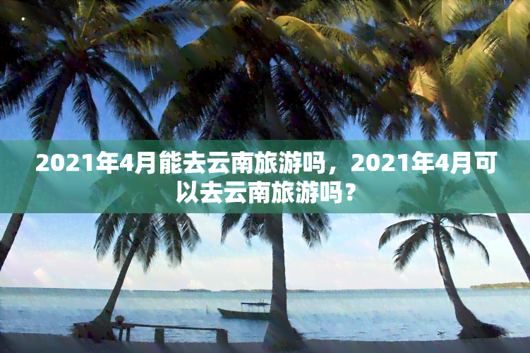 2021年4月能去云南旅游吗，2021年4月可以去云南旅游吗？