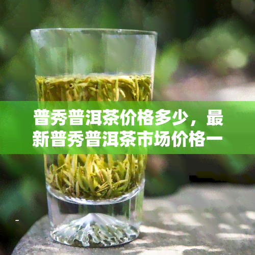 普秀普洱茶价格多少，最新普秀普洱茶市场价格一览