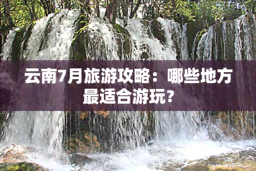 云南7月旅游攻略：哪些地方最适合游玩？