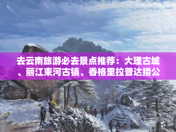 去云南旅游必去景点推荐：大理古城、丽江束河古镇、香格里拉普达措公园等，不可错过的旅游胜地！