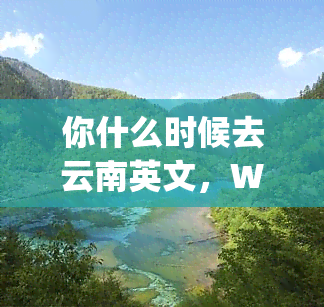 你什么时候去云南英文，When are you going to Yunnan?