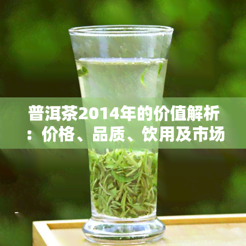 普洱茶2014年的价值解析：价格、品质、饮用及市场行情全面解读