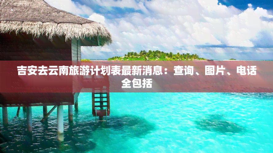 吉安去云南旅游计划表最新消息：查询、图片、电话全包括