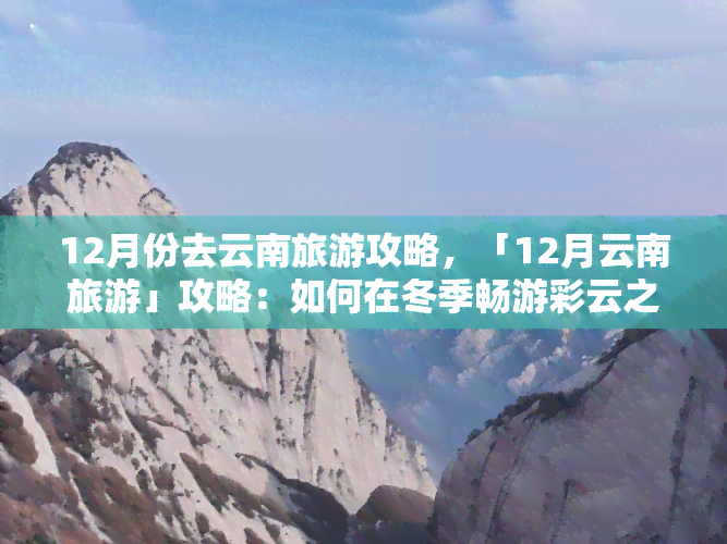 12月份去云南旅游攻略，「12月云南旅游」攻略：如何在冬季畅游彩云之南？