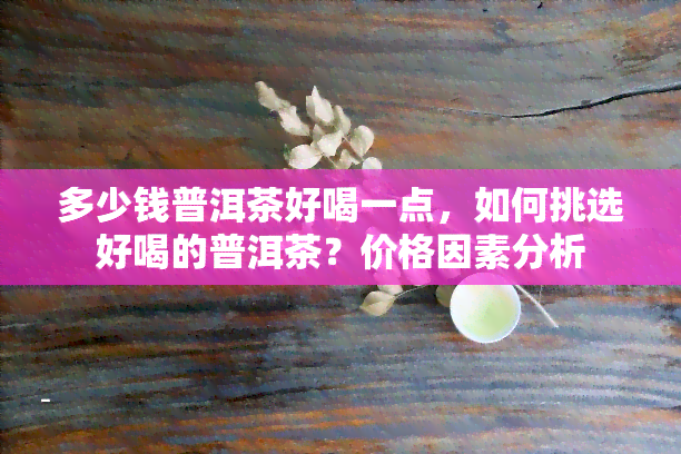 多少钱普洱茶好喝一点，如何挑选好喝的普洱茶？价格因素分析