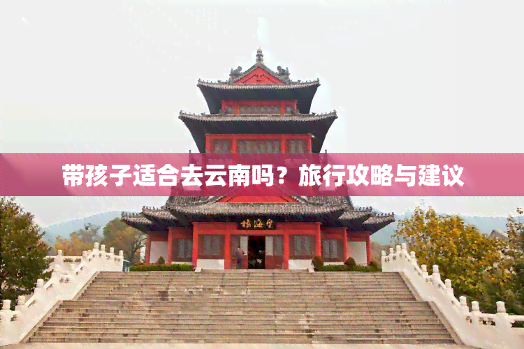 带孩子适合去云南吗？旅行攻略与建议