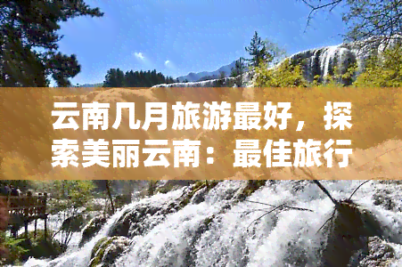 云南几月旅游更好，探索美丽云南：更佳旅行月份解析