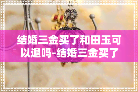 结婚三金买了和田玉可以退吗-结婚三金买了和田玉可以退吗怎么退