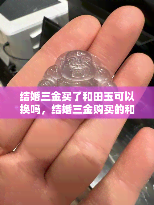 结婚三金买了和田玉可以换吗，结婚三金购买的和田玉是否可以更换？