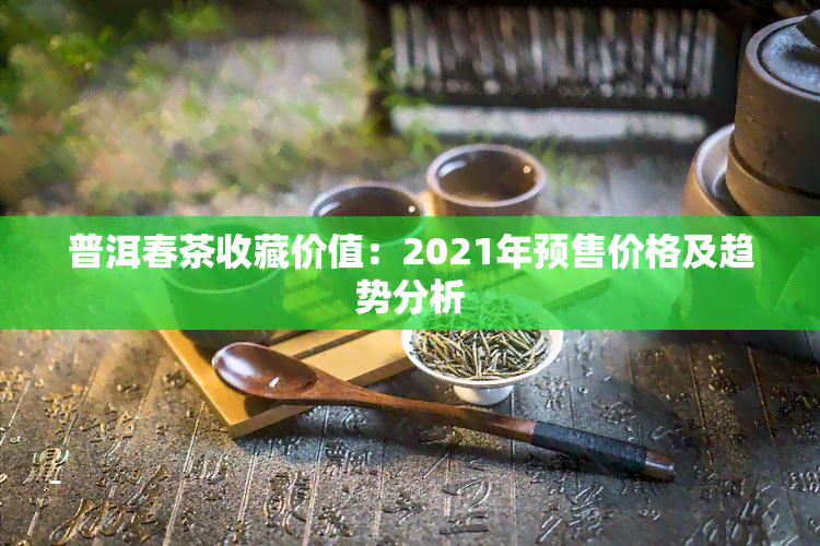 普洱春茶收藏价值：2021年预售价格及趋势分析