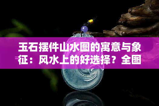 玉石摆件山水图的寓意与象征：风水上的好选择？全图解析与图片大全