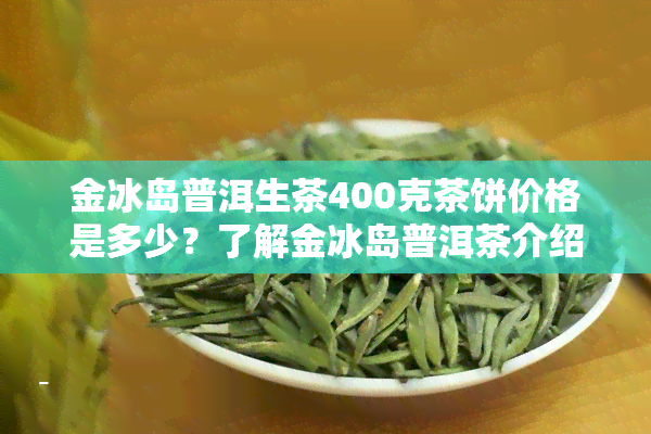 金冰岛普洱生茶400克茶饼价格是多少？了解金冰岛普洱茶介绍与冰岛金砖、金奖普洱的价格区别