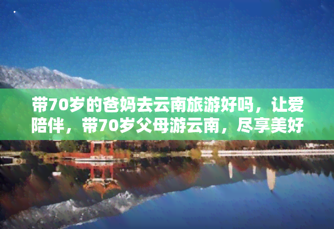 带70岁的爸妈去云南旅游好吗，让爱陪伴，带70岁父母游云南，尽享美好时光