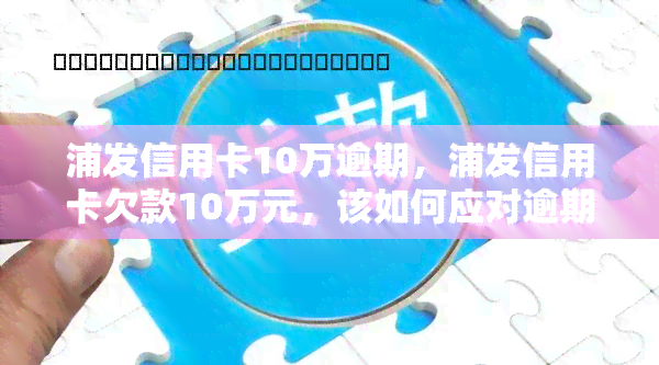 浦发信用卡10万逾期，浦发信用卡欠款10万元，该如何应对逾期问题？