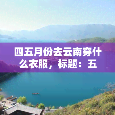 四五月份去云南穿什么衣服，标题：五一、端午假期想去云南玩，四五月份穿什么最合适？