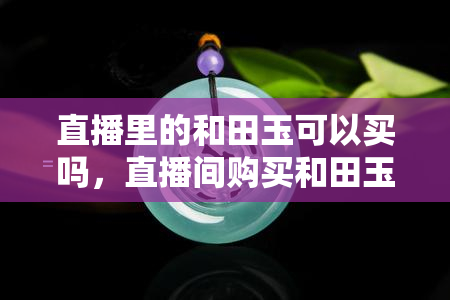 直播里的和田玉可以买吗，直播间购买和田玉可靠吗？你需要知道的一切