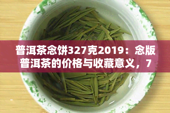 普洱茶念饼327克2019：念版普洱茶的价格与收藏意义，70周年念版推荐