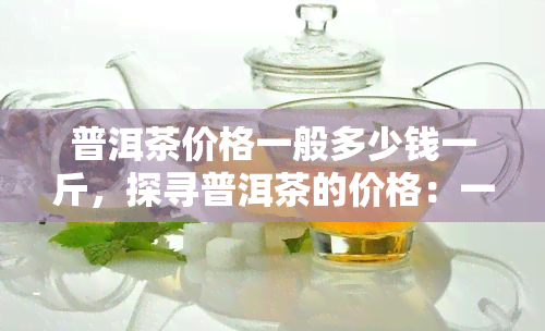 普洱茶价格一般多少钱一斤，探寻普洱茶的价格：一斤要多少钱？