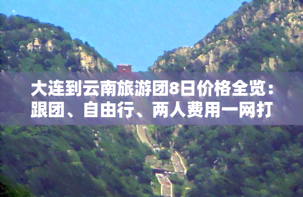 大连到云南旅游团8日价格全览：跟团、自由行、两人费用一网打尽！