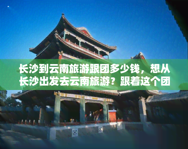 长沙到云南旅游跟团多少钱，想从长沙出发去云南旅游？跟着这个团，只需xxx元！