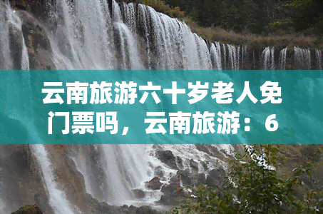 云南旅游六十岁老人免门票吗，云南旅游：60岁以上老人是否享受免门票政策？