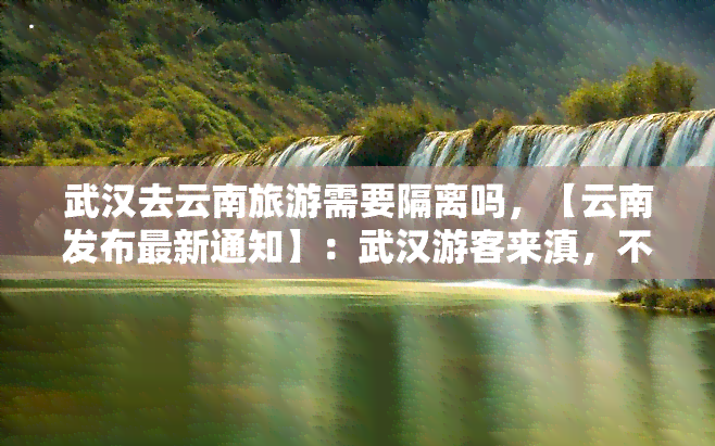 武汉去云南旅游需要隔离吗，【云南发布最新通知】：武汉游客来滇，不再集中隔离！但需持48小时核酸证明