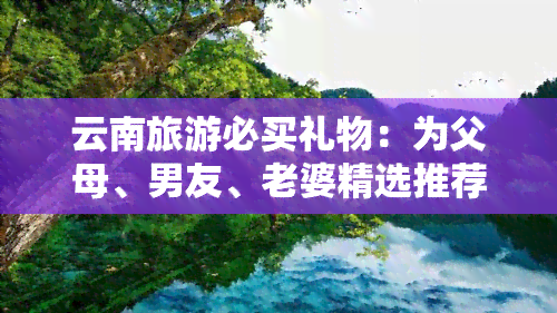 云南旅游必买礼物：为父母、男友、老婆精选推荐