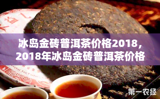 冰岛金砖普洱茶价格2018，2018年冰岛金砖普洱茶价格一览