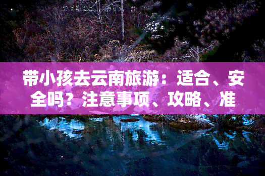 带小孩去云南旅游：适合、安全吗？注意事项、攻略、准备事项与线路全解析