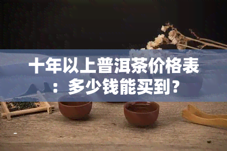 十年以上普洱茶价格表：多少钱能买到？