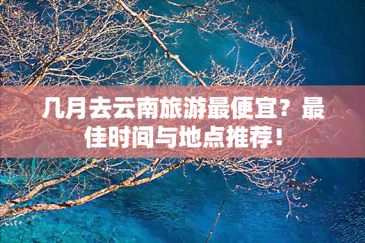 几月去云南旅游更便宜？更佳时间与地点推荐！