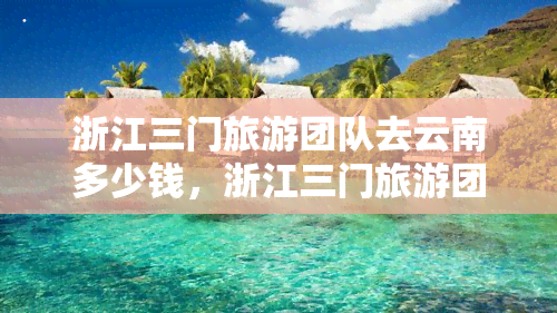 浙江三门旅游团队去云南多少钱，浙江三门旅游团赴云南游的费用是多少？