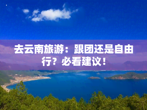 去云南旅游：跟团还是自由行？必看建议！