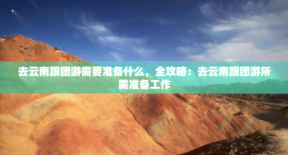 去云南跟团游需要准备什么，全攻略：去云南跟团游所需准备工作