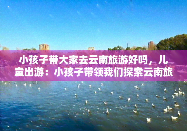 小孩子带大家去云南旅游好吗，儿童出游：小孩子带领我们探索云南旅行的乐趣