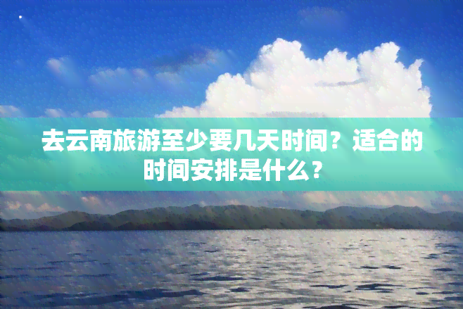 去云南旅游至少要几天时间？适合的时间安排是什么？