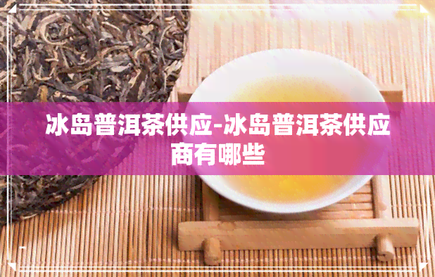 冰岛普洱茶供应-冰岛普洱茶供应商有哪些