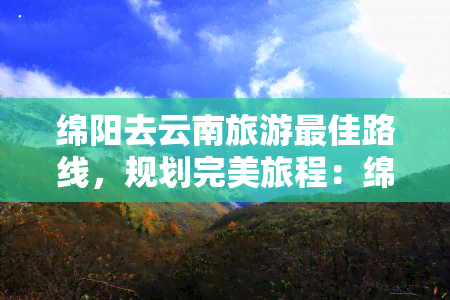 绵阳去云南旅游更佳路线，规划完美旅程：绵阳至云南的更佳旅游线路解析