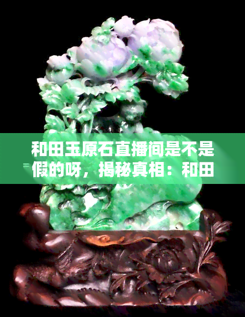 和田玉原石直播间是不是假的呀，揭秘真相：和田玉原石直播间是否为假冒？