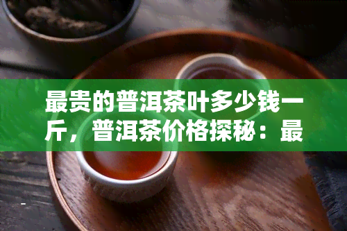 最贵的普洱茶叶多少钱一斤，普洱茶价格探秘：最贵的一斤要多少钱？