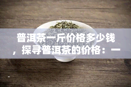 普洱茶一斤价格多少钱，探寻普洱茶的价格：一斤需要多少钱？