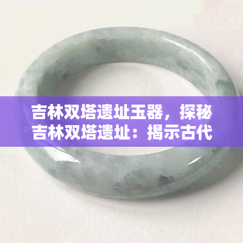 吉林双塔遗址玉器，探秘吉林双塔遗址：揭示古代玉器的神秘面纱