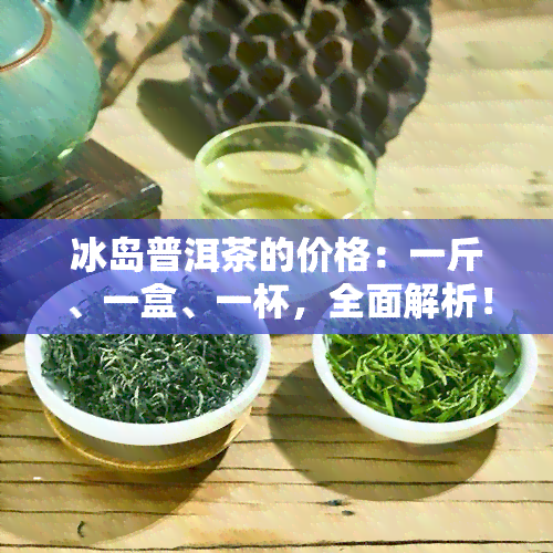 冰岛普洱茶的价格：一斤、一盒、一杯，全面解析！