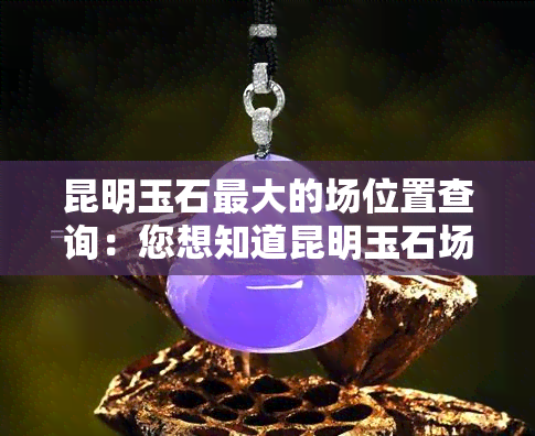 昆明玉石更大的场位置查询：您想知道昆明玉石场在哪吗？这里有你需要的答案！