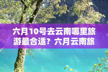 六月10号去云南哪里旅游最合适？六月云南旅游攻略全在这里！