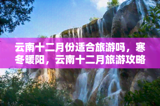 云南十二月份适合旅游吗，寒冬暖阳，云南十二月旅游攻略