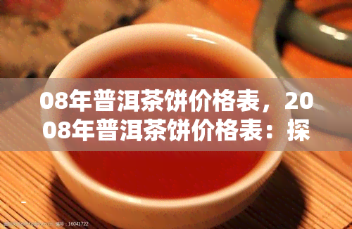 08年普洱茶饼价格表，2008年普洱茶饼价格表：探寻历痕迹中的茶品价值