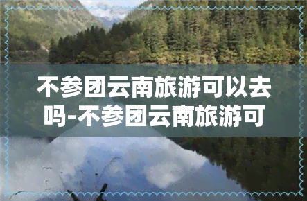 不参团云南旅游可以去吗-不参团云南旅游可以去吗现在