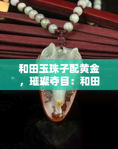 和田玉珠子配黄金，璀璨夺目：和田玉珠子与黄金的完美搭配