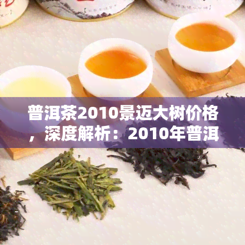 普洱茶2010景迈大树价格，深度解析：2010年普洱茶景迈大树的价格走势及收藏价值